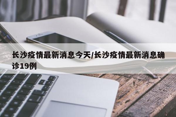 长沙疫情最新消息今天/长沙疫情最新消息确诊19例