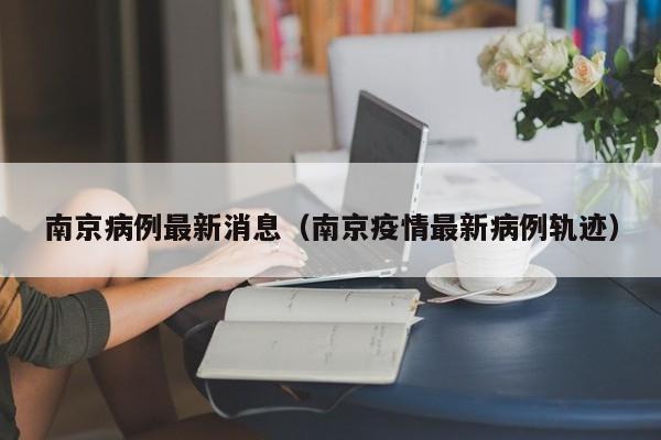 南京病例最新消息(南京疫情最新病例轨迹)