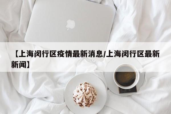 【上海闵行区疫情最新消息/上海闵行区最新新闻】