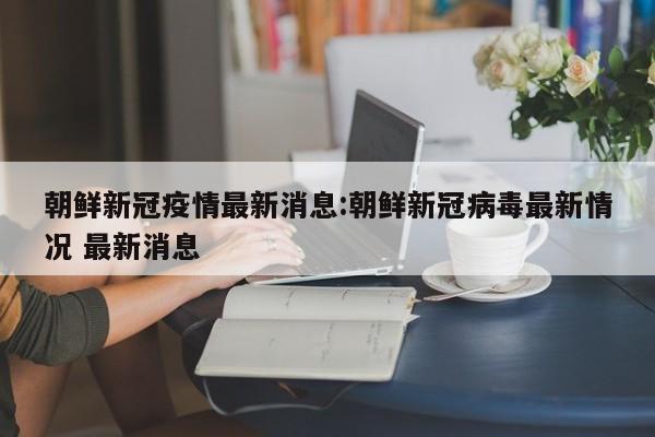朝鲜新冠疫情最新消息:朝鲜新冠病毒最新情况 最新消息