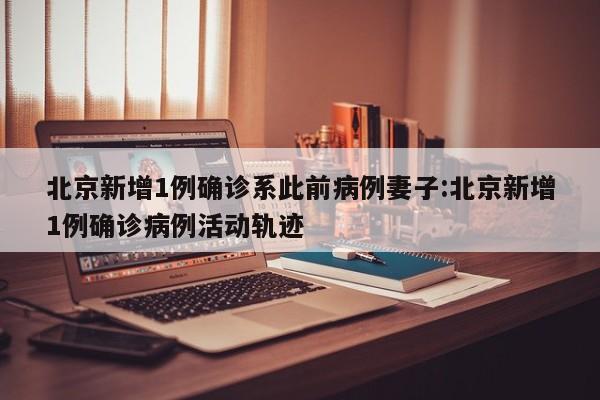 北京新增1例确诊系此前病例妻子:北京新增1例确诊病例活动轨迹