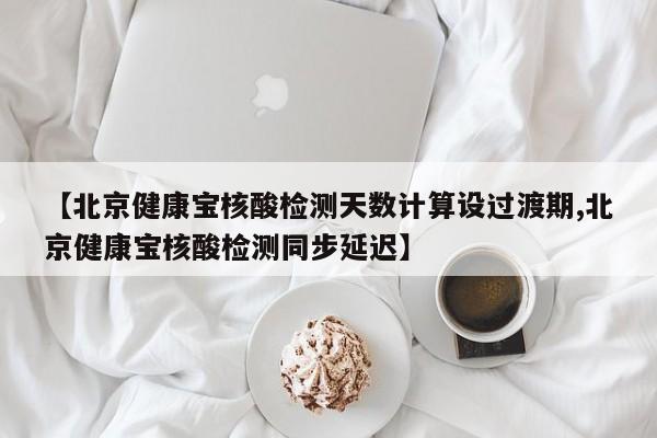 【北京健康宝核酸检测天数计算设过渡期,北京健康宝核酸检测同步延迟】