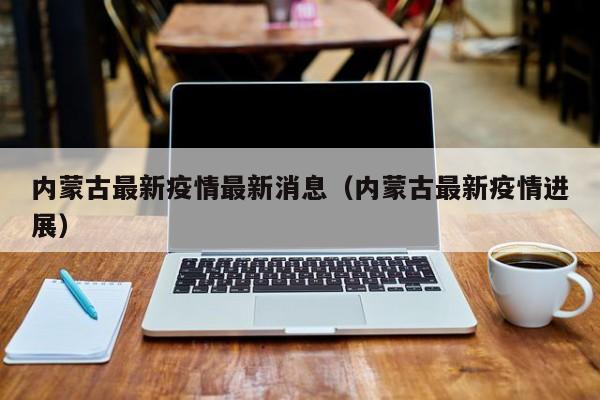 内蒙古最新疫情最新消息(内蒙古最新疫情进展)