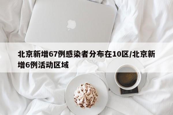 北京新增67例感染者分布在10区/北京新增6例活动区域