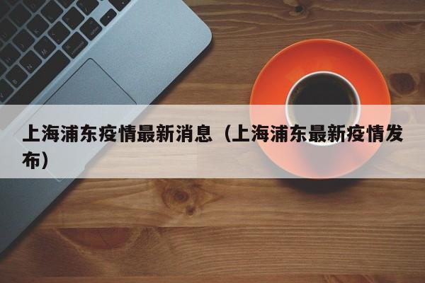 上海浦东疫情最新消息(上海浦东最新疫情发布)