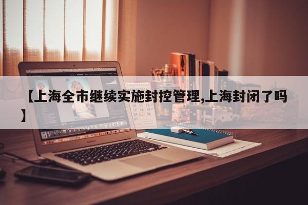 【上海全市继续实施封控管理,上海封闭了吗】