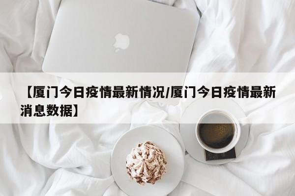 【厦门今日疫情最新情况/厦门今日疫情最新消息数据】