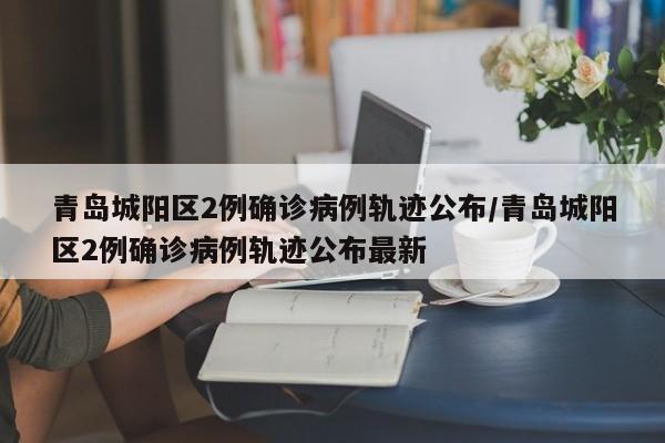 青岛城阳区2例确诊病例轨迹公布/青岛城阳区2例确诊病例轨迹公布最新
