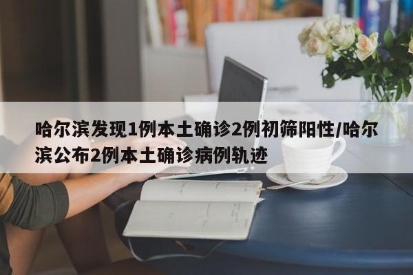 哈尔滨发现1例本土确诊2例初筛阳性/哈尔滨公布2例本土确诊病例轨迹