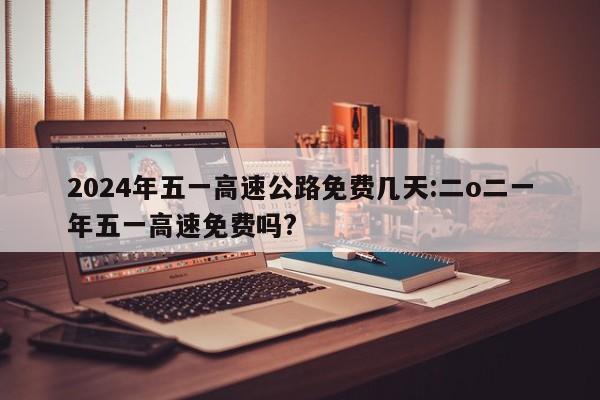 2024年五一高速公路免费几天:二o二一年五一高速免费吗?
