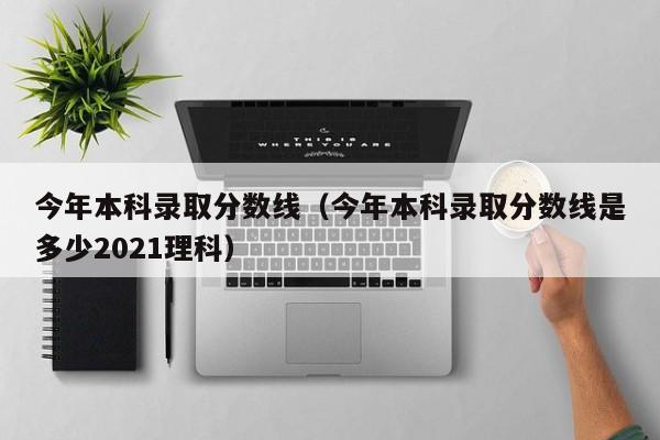 今年本科录取分数线(今年本科录取分数线是多少2021理科)