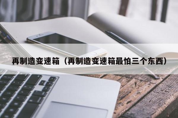 再制造变速箱(再制造变速箱最怕三个东西)