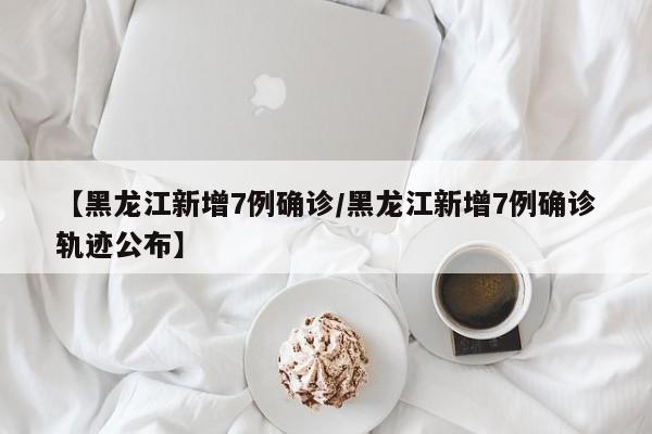 【黑龙江新增7例确诊/黑龙江新增7例确诊轨迹公布】