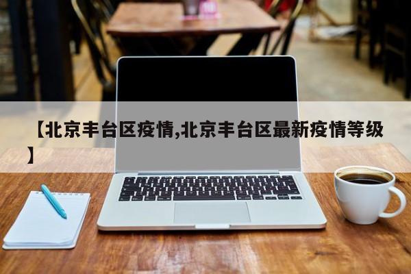 【北京丰台区疫情,北京丰台区最新疫情等级】