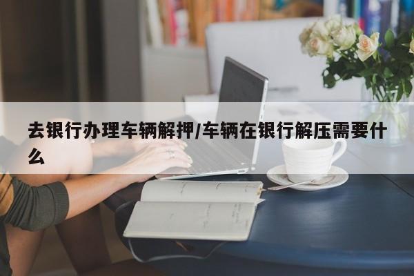 去银行办理车辆解押/车辆在银行解压需要什么