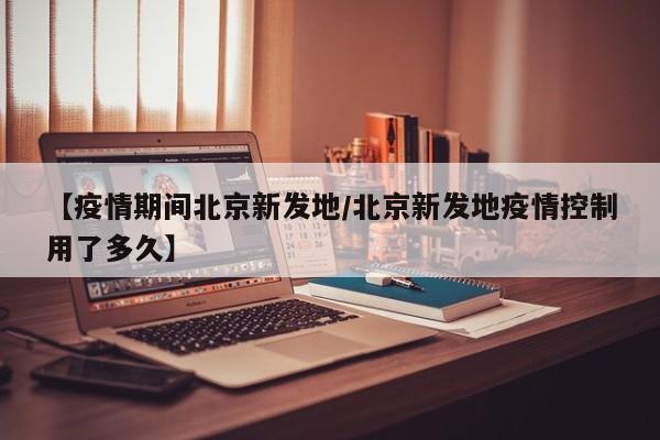 【疫情期间北京新发地/北京新发地疫情控制用了多久】