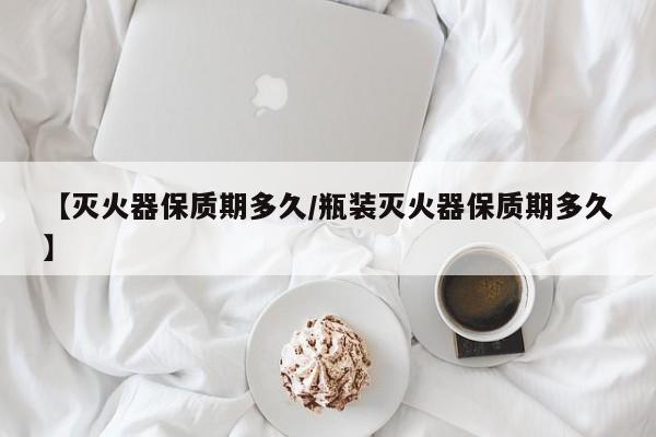 【灭火器保质期多久/瓶装灭火器保质期多久】
