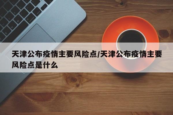 天津公布疫情主要风险点/天津公布疫情主要风险点是什么