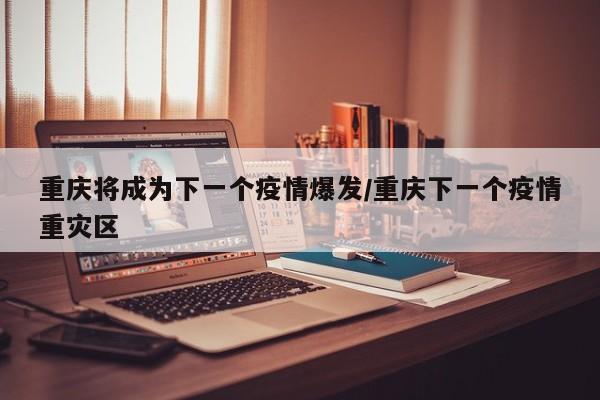 重庆将成为下一个疫情爆发/重庆下一个疫情重灾区