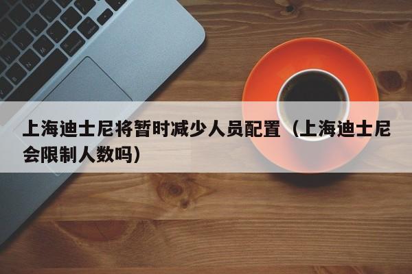上海迪士尼将暂时减少人员配置(上海迪士尼会限制人数吗)