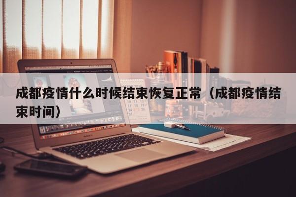 成都疫情什么时候结束恢复正常(成都疫情结束时间)