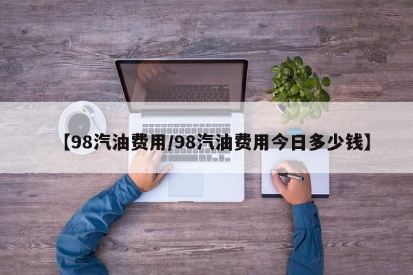 【98汽油费用/98汽油费用今日多少钱】