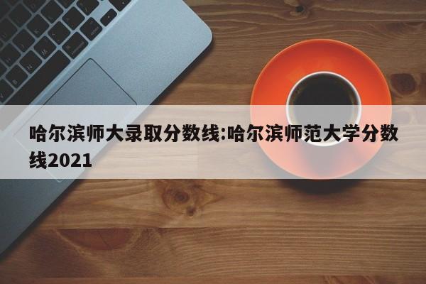 哈尔滨师大录取分数线:哈尔滨师范大学分数线2021