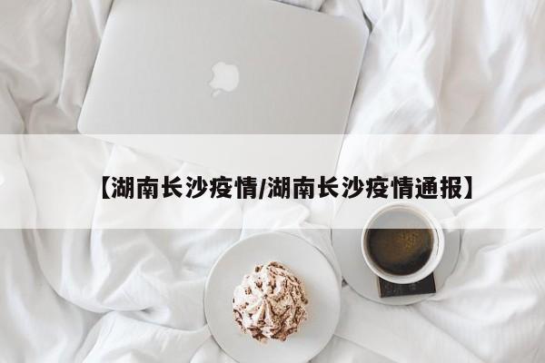 【湖南长沙疫情/湖南长沙疫情通报】
