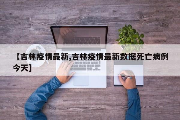 【吉林疫情最新,吉林疫情最新数据死亡病例今天】