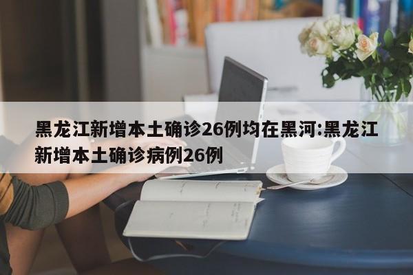 黑龙江新增本土确诊26例均在黑河:黑龙江新增本土确诊病例26例