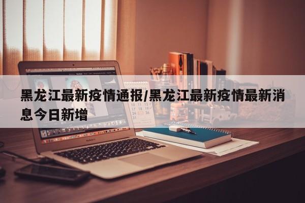 黑龙江最新疫情通报/黑龙江最新疫情最新消息今日新增
