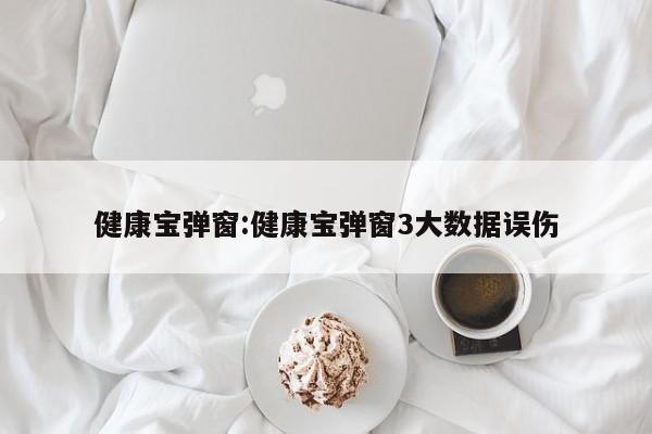 健康宝弹窗:健康宝弹窗3大数据误伤
