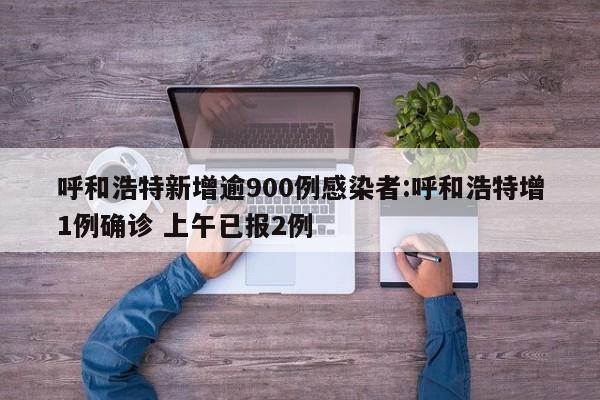 呼和浩特新增逾900例感染者:呼和浩特增1例确诊 上午已报2例