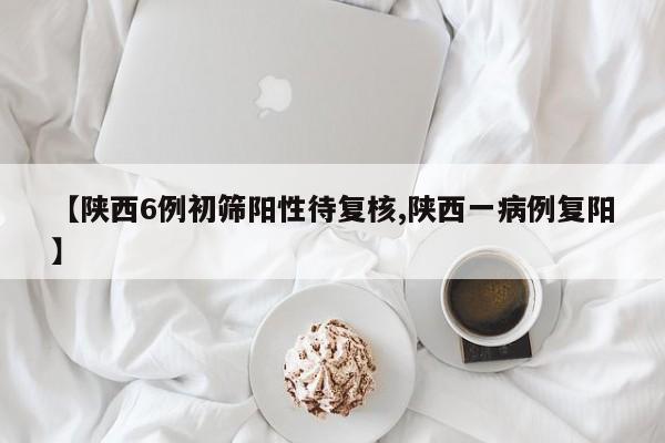【陕西6例初筛阳性待复核,陕西一病例复阳】