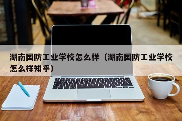 湖南国防工业学校怎么样(湖南国防工业学校怎么样知乎)