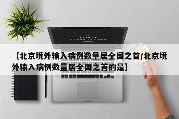 【北京境外输入病例数量居全国之首/北京境外输入病例数量居全国之首的是】