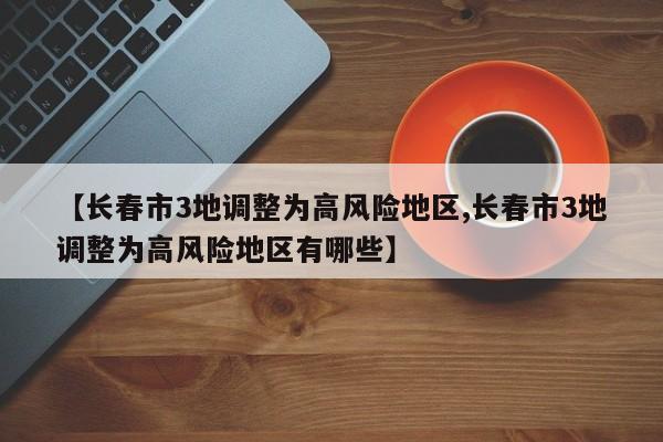 【长春市3地调整为高风险地区,长春市3地调整为高风险地区有哪些】