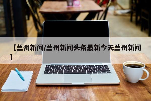 【兰州新闻/兰州新闻头条最新今天兰州新闻】
