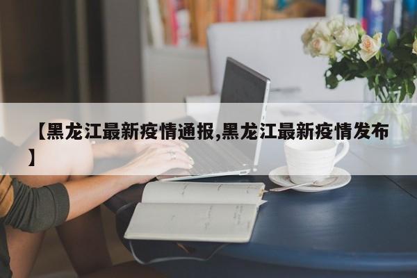 【黑龙江最新疫情通报,黑龙江最新疫情发布】