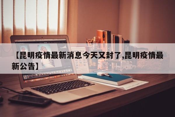 【昆明疫情最新消息今天又封了,昆明疫情最新公告】