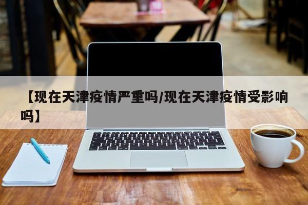 【现在天津疫情严重吗/现在天津疫情受影响吗】