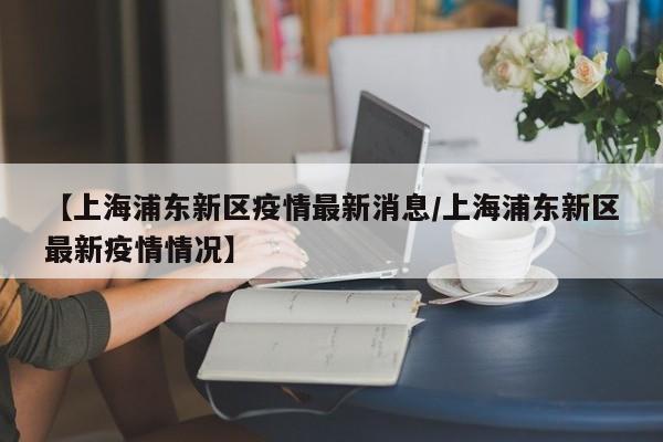 【上海浦东新区疫情最新消息/上海浦东新区最新疫情情况】