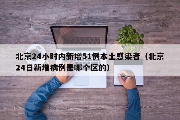北京24小时内新增51例本土感染者(北京24日新增病例是哪个区的)