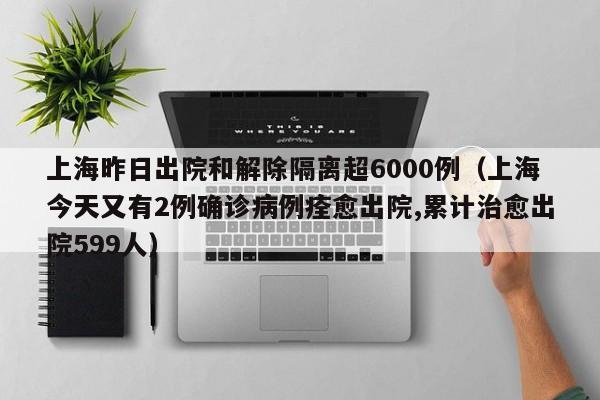 上海昨日出院和解除隔离超6000例(上海今天又有2例确诊病例痊愈出院,累计治愈出院599人)
