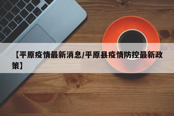 【平原疫情最新消息/平原县疫情防控最新政策】