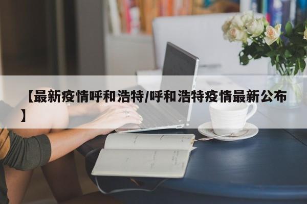 【最新疫情呼和浩特/呼和浩特疫情最新公布】