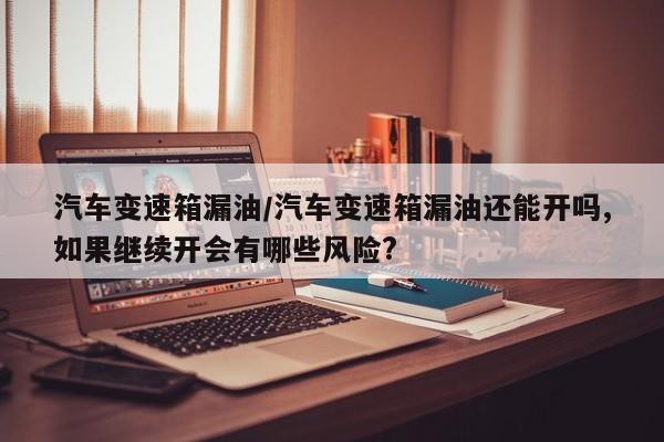汽车变速箱漏油/汽车变速箱漏油还能开吗,如果继续开会有哪些风险?