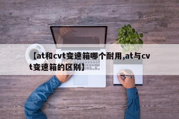 【at和cvt变速箱哪个耐用,at与cvt变速箱的区别】