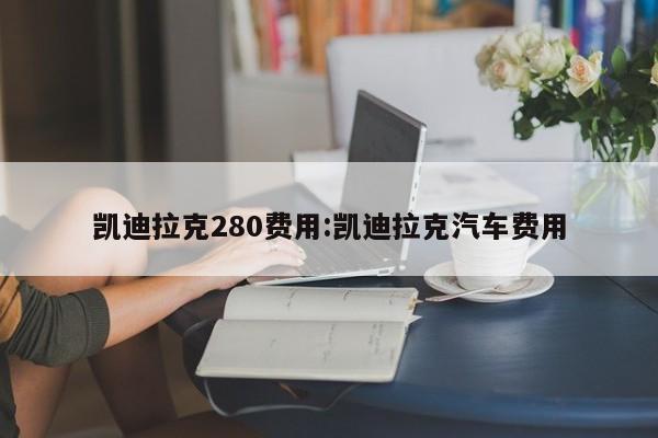 凯迪拉克280费用:凯迪拉克汽车费用