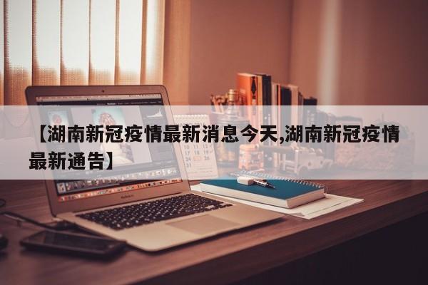 【湖南新冠疫情最新消息今天,湖南新冠疫情最新通告】